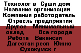 Технолог в "Суши дом › Название организации ­ Компания-работодатель › Отрасль предприятия ­ Другое › Минимальный оклад ­ 1 - Все города Работа » Вакансии   . Дагестан респ.,Южно-Сухокумск г.